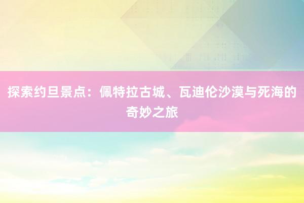 探索约旦景点：佩特拉古城、瓦迪伦沙漠与死海的奇妙之旅